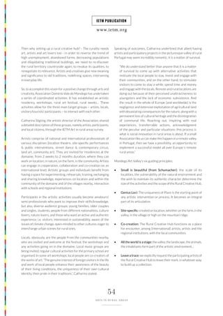 www.ietm.org
IETM PUBLICATION
54
ARTS IN RURAL AREAS
Then why setting up a rural creative hub? - The rurality needs
art, artists and art lovers too - in order to reverse the trend of
high unemployment, abandoned farms, decreasing populations
and dilapidating traditional buildings, we need to re-discover
the rural territory countryside again, to revalue its qualities, to
renegotiate its relevance. Artists and creatives give new meaning
and significance to old traditions, redefining spaces, intervening
in everyday life.
So, to accomplish this vision for a positive change through arts and
creativity, Association Dominio Vale do Mondego has undertaken
a series of coordinated activities. It has established an artistic
residency, workshops, rural art festival, rural weeks… These
activities allow for the three main target groups – artists, locals,
visitors/tourists/ participants – to interact with each other.
Catharina Sligting, the artistic director of the Association, shared
a detailed description of these groups, namely artists, participants,
and local citizens, through the IETM Art in rural areas survey.
Artists comprise of national and international professionals of
various disciplines (location theatre, site-specific performances
& public interventions, street dance & contemporary circus,
land art, community art). They are invited for residencies at the
domaine, from 2 weeks to 2 months duration, where they can
work on location, in nature, on the farm, in the community. Artists
can engage in cooperation, collaboration and co-creation on an
international level. Artistic groups and individuals benefit from
having a space for experimenting, rehearsals, training, exchanging
and sharing knowledge, experiences on location and within the
community of the domaine and of the villages nearby, interaction
with schools and regional institutions.
Participants in the artistic activities usually become amateurs/
semi-professionals who want to improve their skills/knowledge,
but also, diverse audience groups: young families, older couples
and singles, students, people from different nationalities, culture
lovers, nature lovers, and those who want an active and authentic
experience; i.e. visitors, interested in sustainability, aware of the
issues of climate change, open-minded to other cultures, eager to
interchange urban scenes for rural ones.
Locals, obviously, are the people from the communities nearby,
who are invited and welcome at the festival, the workshops and
any activities going on in the domaine. Local music groups are
being invited, regular cultural activities for the primary school are
organised. In some art workshops, local people are co-creators of
the works of art. “The genuine interest of foreign visitors in the life
and work of local people enhance their awareness of the beauty
of their living conditions, the uniqueness of their own cultural
identity, their pride in their traditions.”, Catharina stated.
Speaking of outcomes, Catharina underlined that albeit having
artists and participatory projects in the picturesque valley of rural
Portugal may seem incredibly romantic, it is a matter of survival.
“We do understand better than anyone that it is a matter
of survival to come up with alternative activities that
motivate the local people to stay, invest and engage with
their communities, and on the other hand, to stimulate
visitors to come to stay a while, spend time and money
and engage with the locals. Remote and rural locations are
dying out because of their perceived unattractiveness to
youngsters and the lack of economic subsistence. And
the result in the whole of Europe (and worldwide) is the
negligence and extensive exploitation of agricultural land
with devastating consequences for the nature; along with a
permanent loss of cultural heritage and the disintegration
of communal life. Reaching out, inspiring with real
experiences, transferrable actions, acknowledgment
of the peculiar and particular situations: this process is
what is social innovation in rural areas is about. If a small
Association like us can make this happen in a remote valley
in Portugal, then we have a possibility, an opportunity to
implement a successful model all over Europe´s remote
rural areas.”
Mondego Art Valley’s six guiding principles:
• Small is beautiful (from Schumacher): the scale of its
localities, the vulnerability of the natural environment and
the wish to maintain its authentic character determine the
size of the activities and the scope of the Rural Creative Hub.
• Genius Loci: The uniqueness of Place is the starting point of
any artistic intervention or process. It becomes an integral
part of its articulation.
• Site-specific: created on location, whether on the farm, in the
valley, in the village or high on the mountain ridge.
• Co-creation: The Rural Creative Hub functions as a place
for encounter, among (international) artists, artists and the
regional institutions, with the local communities.
• All the world is a stage: the valley, the landscape, the animals,
the inhabitants form part of the artistic environment…
• Leave a trace: we explicitly request the participating artists of
the Rural Creative Hub to leave their mark, in whatever way,
to build up a collection.
 