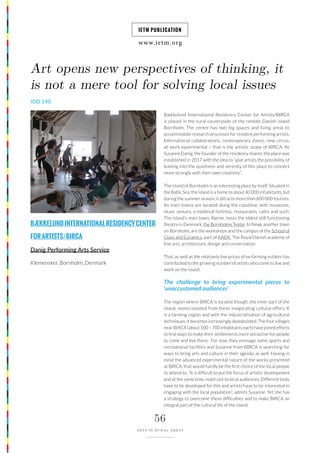 www.ietm.org
IETM PUBLICATION
56
ARTS IN RURAL AREAS
BÆKKELUNDINTERNATIONALRESIDENCYCENTER
FORARTISTS/BIRCA
Danig Performing Arts Service
Klemensker, Bornholm, Denmark
Art opens new perspectives of thinking, it
is not a mere tool for solving local issues
Bækkelund International Residency Center for Artists/BIRCA
is placed in the rural countryside of the remote Danish island
Bornholm. The center has two big spaces and living areas to
accommodate research processes for resident performing artists.
International collaborations, contemporary dance, new circus,
all work experimental – that is the artistic scope of BIRCA. As
Susanne Danig, the founder of the residency shares, the place was
established in 2017 with the idea to “give artists the possibility of
leaning into the quietness and serenity of this place to connect
more strongly with their own creativity”.
The island of Bornholm is an interesting place by itself. Situated in
the Baltic Sea, the island is a home to about 40 000 inhabitants, but
during the summer season, it attracts more than 600 000 tourists.
Its main towns are located along the coastline, with museums,
music venues, a medieval fortress, restaurants, cafes and such.
The island’s main town, Rønne, hosts the oldest still functioning
theatre in Denmark, the Bornholms Teater. In Nexø, another town
on Bornholm, are the workshops and the campus of the School of
Glass and Ceramics, part of KADK, The Royal Danish academy of
fine arts, architecture, design and conservation.
That, as well as the relatively low prices of ex-farming estates has
contributed to the growing number of artists who come to live and
work on the island.
The challenge to bring experimental pieces to
‘unaccustomed audiences’
The region where BIRCA is located though, the inner part of the
island, seems isolated from these invigorating cultural offers. It
is a farming region and with the industrialisation of agricultural
techniques, it becomes increasingly depopulated. The four villages
near BIRCA (about 500 – 700 inhabitants each) have joined efforts
to find ways to make their settlements more attractive for people
to come and live there. For now, they envisage some sports and
recreational facilities and Susanne from BIRCA is searching for
ways to bring arts and culture in their agenda as well. Having in
mind the advanced experimental nature of the works presented
at BIRCA, that would hardly be the first choice of the local people
to attend to. “It is difficult to put the focus of artistic development
and at the same time, reach out to local audiences. Different tools
have to be developed for this and artists have to be interested in
engaging with the local population”, admits Susanne. Yet she has
a strategy to overcome these difficulties and to make BIRCA an
integral part of the cultural life of the island.
IDD 140
 