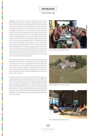 www.ietm.org
IETM PUBLICATION
58
ARTS IN RURAL AREAS
Engaging with the local community should not be forced on
the resident artists either. “Of course, BIRCA welcomes artists
who are interested into interacting with nature and the serene
environment of the place or who would like to work on projects,
which take their topics from the local community, but that is not
an obligatory requirement – as our focus as an artistic residency
is put on fostering the exploration of the artists’ creativity and
artistic expression and not on local community development.”
Susanne sustains BIRCA on her own, with support from Creative
Europe and the Danish Arts Foundation for specific projects. She
is a bit reluctant to seek funding from rural development funds
for instance, because they don’t recognise art as a contribution
and an element of development, but insist on defining how many
new working places for the locals a certain project would open
instead. “And what we want to do in BIRCA is not about opening
new working positions but about opening new perspectives of
thinking: both for the local community and the artists. We are not
here to ‘teach the local community something new’, we are here
to learn from them and exchange ideas.”
The residency programme will surely benefit from having artists
for longer stays, especially for artistic projects that would delve
in the local stories and surrounding and would engage the
local people more actively. More time is also necessary for the
community at the four villages near BIRCA, and the citizens on
the island on the whole, to build trust towards the ‘newcomers’, to
grow an interest and build a habit to eagerly explore new artistic
formats and new topics.
Gradually, over time running, people might feel their views are
being broadened by the new experiences the art here at BIRCA has
offered. Artists might notice their artistic practices have changed
due to the work in the specific surroundings at BIRCA. Maybe
some young people might decide it is worth staying or spending
more time on the island, once they see it is not a culturally isolated
place anymore – as Susanne has witnessed on several occasions by
now, when youngsters visit the international artists performances
by BIRCA. But all this takes time and patience to develop. And joint
forces to sustain it.
Photo: Danig Performing Arts Service
Photo: Danig Performing Arts Service
Photo: Danig Performing Arts Service
 