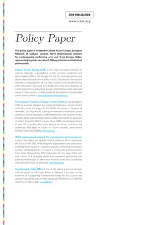 www.ietm.org
IETM PUBLICATION
Policy Paper
This policy paper is written by Culture Action Europe, European
Network of Cultural Centres, IETM (International network
for contemporary performing arts) and Trans Europe Halles,
representing together more than 5,000 organisations and individual
professionals.
Culture Action Europe (CAE) is the major European network of
cultural networks, organisations, artists, activists, academics and
policymakers. CAE is the first port of call for informed opinion and
debate about arts and cultural policy in the EU. As the only intersectoral
network, it brings together all practices in culture, from the performing
arts to literature, the visual arts, design and cross-arts initiatives, to
community centres and activist groups. CAE believes in the value and
values of culture and its contribution to the development of sustainable
and inclusive societies. www.cultureactioneurope.org
The European Network of Cultural Centres (ENCC) was founded in
1994 to promote dialogue and cooperation between social-oriented
cultural centres in Europe. In the 2000s it became a “network of
networks”, before gradually opening membership to individual cultural
centres in direct interaction with communities and citizens. It also
includes other cultural organisations and professionals as associate
members. Today, the ENCC reaches about 5000 cultural organisations
in over 20 countries, with quite diverse structures, practices and
audiences, who align on values of cultural equality, intercultural
diversity and sustainability. www.encc.eu
IETM, International network for contemporary performing arts,
is one of the oldest and largest cultural networks, which represents
the voice of over 500 performing arts organisations and institutions,
including theatres and arts centres, festivals, performing companies,
curators and programmers, producers, art councils and associations
from about 50 countries. IETM advocates for the value of the arts
and culture in a changing world and empowers performing arts
professionals through access to international connections, knowledge
and a dynamic forum for exchange. www.ietm.org
Trans Europe Halles (TEH) is one of the oldest and most dynamic
cultural networks in Europe. Based in Sweden, it has been at the
forefront of repurposing abandoned buildings for arts, culture and
activism since 1983 and currently counts 129 members in 37 different
countries across Europe. www.teh.net
 