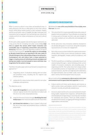 www.ietm.org
IETM PUBLICATION
8
ARTS IN RURAL AREAS
8
ARTS IN RURAL AREAS
RATIONALE
When it comes to culture in non-urban and peripheral areas in
policy discourse, the focus is often given to only a few cultural
sectors while being limited mostly to their economic impacts
and the preservation value of tangible heritage, landscapes and
monuments. Such an approach risks overlooking a vast, vibrant and
complex world of non-urban contemporary art and socio-cultural
practices.
At this point, when populist and anti-European sentiments are
rising across the EU (including non-urban areas), it is a high
time to support the sectors which inspire innovative and
sustainable ways of organising communities and practicing
democracy. Moreover, given the degrading condition of natural
resources and ecosystems, we feel the urgency to acknowledge
at all policy levels that we are operating in the new reality of
Climate Emergency that is demanding change across all sectors.
Contemporary arts and culture have a unique potential to
trigger a creative process of rethinking economic paradigms and
testing new models, reconnect people to nature and foster new
imagination for the system’s change.
Therefore, this policy paper aims to put forward a comprehensive
approach to: 2
1. integrating culture in all policies dealing with non-urban
and peripheral areas, including the EU regional and
cohesion policies;
2. making the EU cultural action more suited for non-urban
challenges and aspirations.
The objectives are to:
1. ensure the recognition at various policy levels (global, EU,
national, regional, local) of the importance of culture and
the arts in non-urban and peripheral areas;
2. shape the direction of action through identifying the most
timely issues which need to be addressed and researched;
3. put forward key solutions on how to support culture and
the arts in non-urban and peripheral areas, at different
policy levels.
ARGUMENTSFORRECOGNITION
We believe that non-urban areas should be in focus today, more
than ever, because:
a. The unity of the EU is unprecedentedly hindered by a wave of
populism and euroscepticism. Those attitudes are prospering
in various parts of Europe, but their scale and strength in
non-urban contexts are not sufficiently acknowledged and
addressed.
b. At the same time, many innovative solidarity mechanisms
are already taking place in rural areas, along with innovative
social practices to increase civic engagement.
c. Non-urbanareasareatthefrontlineofarapidtransformation:
climate effects of the current intensive production modes,
migration, demographic changes, political turbulences, and
more.
d. The EU’s overall focus on building a sustainable future3 can
only be realised through a radical rethinking of the current
models of economic production and prevailing ways of
organising social life. Non-urban areas host a large number
of sustainable practices of responsible use of natural and
cultural resources , plus the rural might become a laboratory
for experimentation, due to smaller scales, more time and
space, and less hierarchical governance structures.
Weareconvincedthatcontemporarycultureandartinnon-urban
environments must be appreciated and supported, because:
e. Culture and the arts foster social cohesion and inclusion as
well as active citizen participation, and this is particularly
relevant in socially and politically isolated areas.
f. Access to culture and the arts is an essential element of well-
being, health, empowerment, happiness, self-identification
and ultimately of reinvigorating or conceiving new narratives
for individuals and societies. Those are vitally needed in
peripheral environments, struggling with feelings of isolation,
neglectedness and exclusion.
1 | Non-urban areas are understood in this paper as rural, remote and mountainous areas (these
constitute 80% of the EU territory, and are home to 57% of its population), including islands; small
towns and villages; ‘invisible cities’ of less than 50 000 inhabitants (that no one hears about if they do
notliveinthem,eventhough20to40%(dependingonthecountry)oftheEUpopulationliveinthem.);
peripheral and suburban areas that lack infrastructure and access to culture and other necessities.
2 | in its inclusive definition which embraces intangible heritage and contemporary art
3 | of which the European Green Deal is the most ambitious and comprehensive example
4 | IETM publication on Art in Rural Areas
 