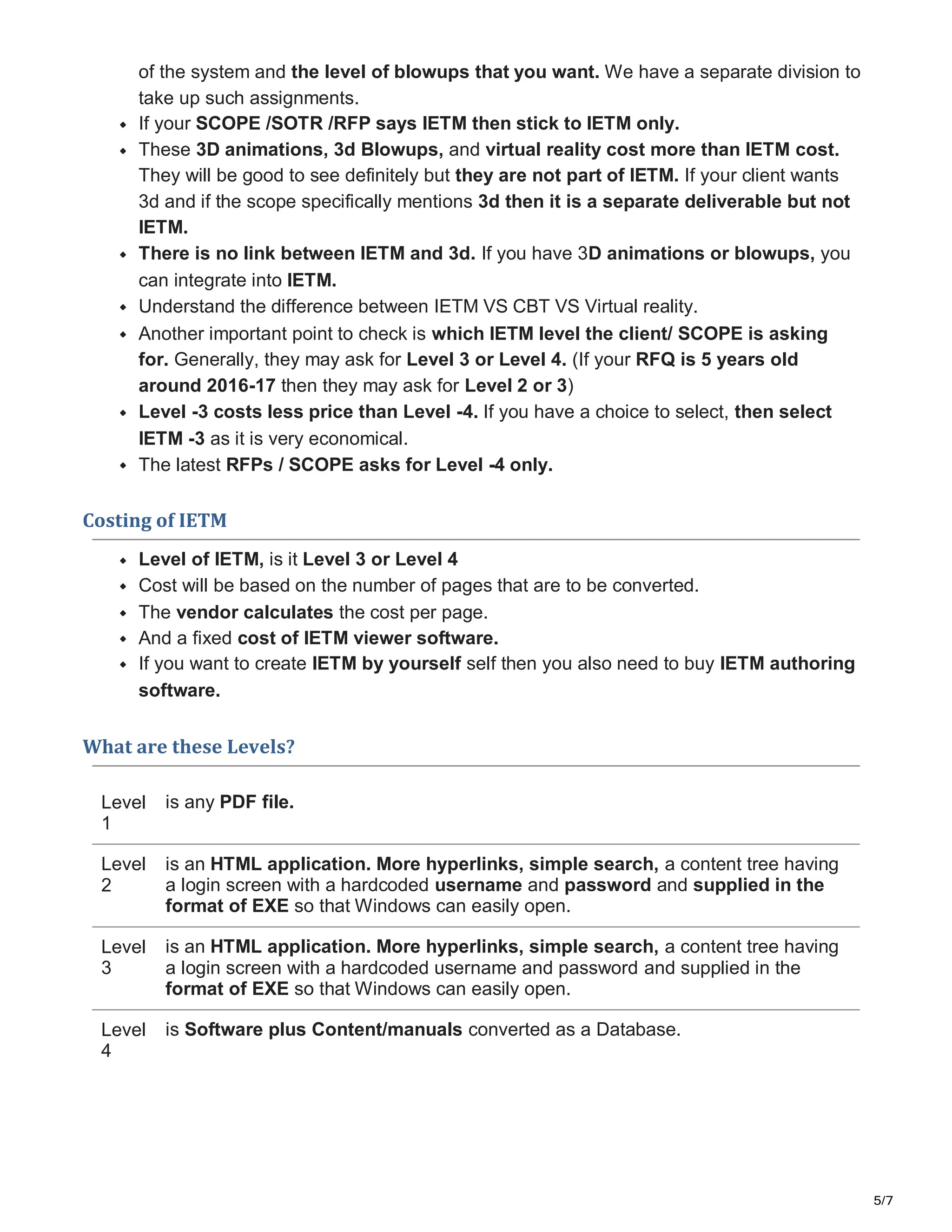 5/7
of the system and the level of blowups that you want. We have a separate division to
take up such assignments.
If your SCOPE /SOTR /RFP says IETM then stick to IETM only.
These 3D animations, 3d Blowups, and virtual reality cost more than IETM cost.
They will be good to see definitely but they are not part of IETM. If your client wants
3d and if the scope specifically mentions 3d then it is a separate deliverable but not
IETM.
There is no link between IETM and 3d. If you have 3D animations or blowups, you
can integrate into IETM.
Understand the difference between IETM VS CBT VS Virtual reality.
Another important point to check is which IETM level the client/ SCOPE is asking
for. Generally, they may ask for Level 3 or Level 4. (If your RFQ is 5 years old
around 2016-17 then they may ask for Level 2 or 3)
Level -3 costs less price than Level -4. If you have a choice to select, then select
IETM -3 as it is very economical.
The latest RFPs / SCOPE asks for Level -4 only.
Costing of IETM
Level of IETM, is it Level 3 or Level 4
Cost will be based on the number of pages that are to be converted.
The vendor calculates the cost per page.
And a fixed cost of IETM viewer software.
If you want to create IETM by yourself self then you also need to buy IETM authoring
software.
What are these Levels?
Level
1
Level
2
Level
3
Level
4
is any PDF file.
is an HTML application. More hyperlinks, simple search, a content tree having
a login screen with a hardcoded username and password and supplied in the
format of EXE so that Windows can easily open.
is an HTML application. More hyperlinks, simple search, a content tree having
a login screen with a hardcoded username and password and supplied in the
format of EXE so that Windows can easily open.
is Software plus Content/manuals converted as a Database.
 