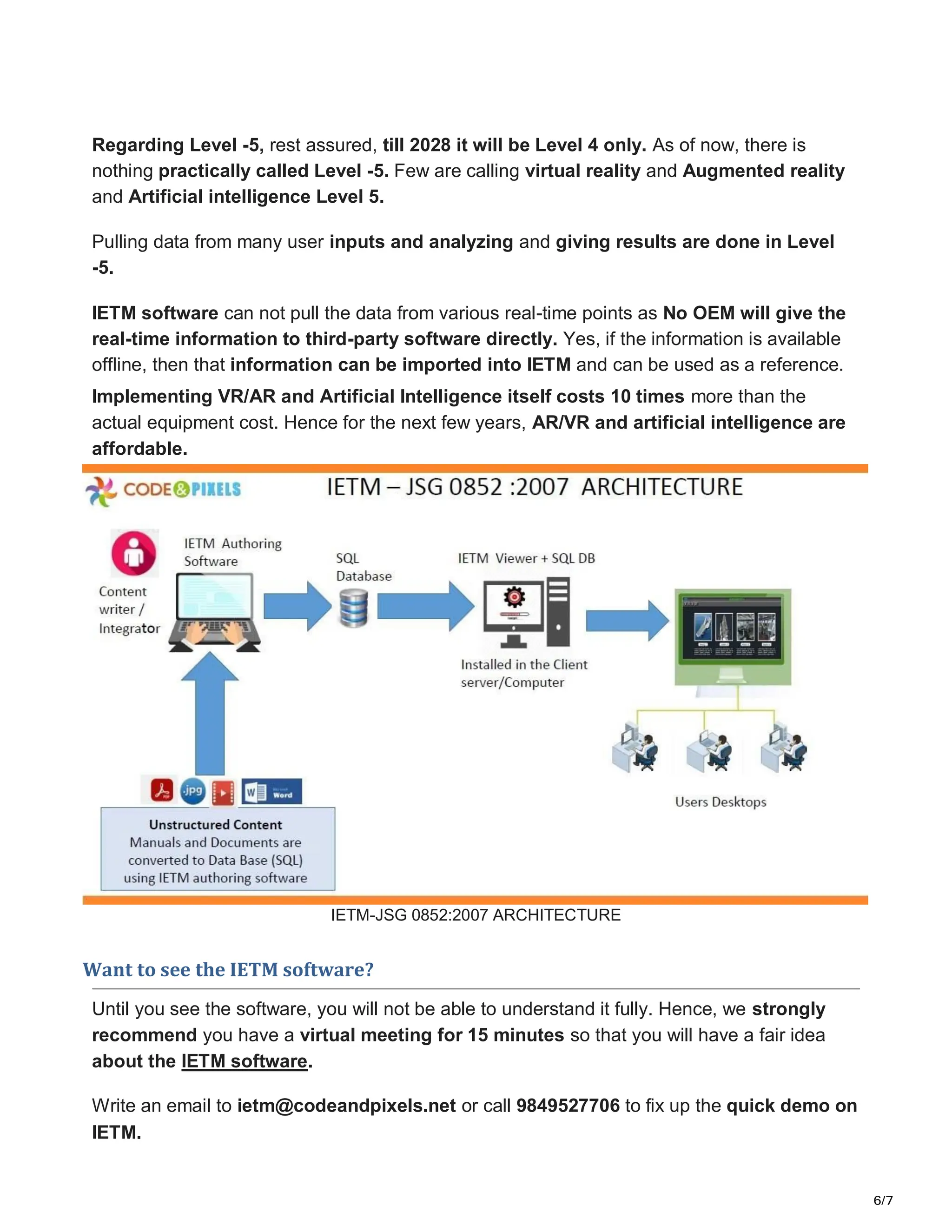 6/7
Regarding Level -5, rest assured, till 2028 it will be Level 4 only. As of now, there is
nothing practically called Level -5. Few are calling virtual reality and Augmented reality
and Artificial intelligence Level 5.
Pulling data from many user inputs and analyzing and giving results are done in Level
-5.
IETM software can not pull the data from various real-time points as No OEM will give the
real-time information to third-party software directly. Yes, if the information is available
offline, then that information can be imported into IETM and can be used as a reference.
Implementing VR/AR and Artificial Intelligence itself costs 10 times more than the
actual equipment cost. Hence for the next few years, AR/VR and artificial intelligence are
affordable.
IETM-JSG 0852:2007 ARCHITECTURE
Want to see the IETM software?
Until you see the software, you will not be able to understand it fully. Hence, we strongly
recommend you have a virtual meeting for 15 minutes so that you will have a fair idea
about the IETM software.
Write an email to ietm@codeandpixels.net or call 9849527706 to fix up the quick demo on
IETM.
 