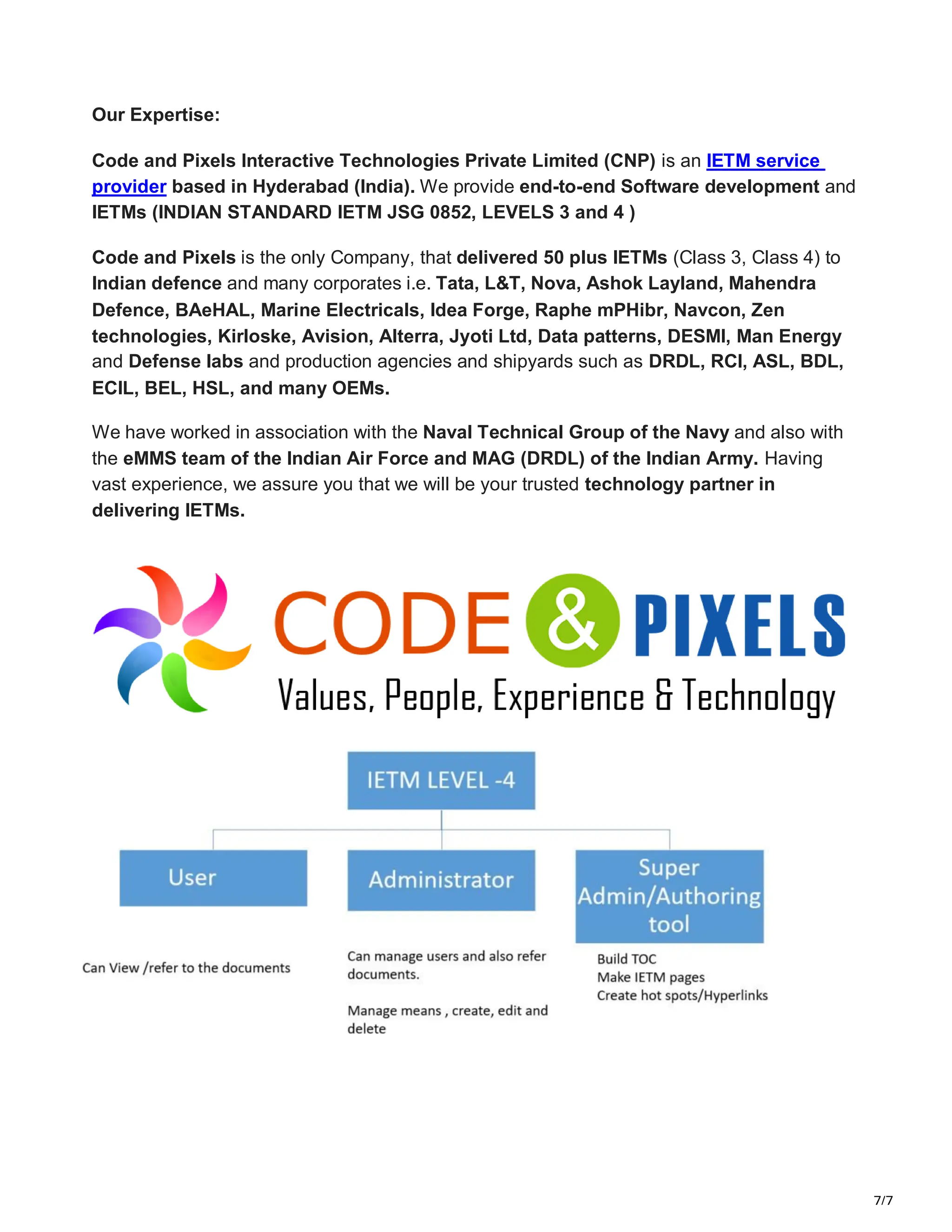 7/7
Our Expertise:
Code and Pixels Interactive Technologies Private Limited (CNP) is an IETM service
provider based in Hyderabad (India). We provide end-to-end Software development and
IETMs (INDIAN STANDARD IETM JSG 0852, LEVELS 3 and 4 )
Code and Pixels is the only Company, that delivered 50 plus IETMs (Class 3, Class 4) to
Indian defence and many corporates i.e. Tata, L&T, Nova, Ashok Layland, Mahendra
Defence, BAeHAL, Marine Electricals, Idea Forge, Raphe mPHibr, Navcon, Zen
technologies, Kirloske, Avision, Alterra, Jyoti Ltd, Data patterns, DESMI, Man Energy
and Defense labs and production agencies and shipyards such as DRDL, RCI, ASL, BDL,
ECIL, BEL, HSL, and many OEMs.
We have worked in association with the Naval Technical Group of the Navy and also with
the eMMS team of the Indian Air Force and MAG (DRDL) of the Indian Army. Having
vast experience, we assure you that we will be your trusted technology partner in
delivering IETMs.
 