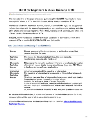 1/7
IETM for beginners A Quick Guide to IETM
codeandpixels.net/blog/ietm-for-beginners-a-quick-guide-to-ietm/
The main objective of this page is to give a quick insight into IETM. You may have many
assumptions related to IETM. We tried to cover all the aspects related to IETM.
Interactive Electronic Technical Manual, in short, is called IETM. If you are a supplier of
defence then along with the system/equipment you also need to provide training aids like
CBT, Charts and blowup diagrams, Video films, Training work Modules, and a few sets
of Hard copies of the manuals and IETM.
Till 2015, mainly Hardcopies and PDFs in DVDs used to be in deliverables. From 2015
onwards IETM is used in RFQ/SOTR/SCOPE as a deliverable.
Let’s Understand the Meaning of the IETM First:
Manual Manual means any literature organized or written in a prescribed
manner to guide the user.
Technical
Manual
Electronic
Technical
Manual
Interactive
Electronic
Technical
Manual
This means the literature is technical, like user manuals,
maintenance manuals, etc. Hard copy
This means the manual is available in the form of an electronic version
which simply means digital format or softcopy. It can be a PDF file or
a database-driven software application.
Let us first understand the meaning of Interactive.
The meaning of interactive is two people or things influencing each
other.
Allowing a two-way flow of information between an electronic device
/computer and a user; responding to a user’s input.
Involving the actions or input of a user. Especially
It means when the Electronic User manuals Interact and respond with
the user, that is you, it will become an Interactive Electronic Technical
manual.
So, how will the Manual respond to You and your question? Let’s see
As per the above definitions, it is clear that we need a Technical Manual that too in soft
copy and which will be able to talk to us or able to respond to us.
When the Manual responds to user questions then it is called an Interactive Electronic
Technical Manual.
 