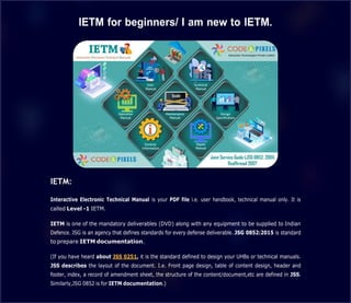 IETM for beginners/ I am new to IETM.
IETM:
Interactive Electronic Technical Manual is your PDF file i.e. user handbook, technical manual only. It is
called Level -1 IETM.
IETM is one of the mandatory deliverables (DVD) along with any equipment to be supplied to Indian
Defence. JSG is an agency that defines standards for every defense deliverable. JSG 0852:2015 is standard
to prepare IETM documentation.
(If you have heard about JSS 0251, it is the standard defined to design your UHBs or technical manuals.
JSS describes the layout of the document. I.e. Front page design, table of content design, header and
footer, index, a record of amendment sheet, the structure of the content/document,etc are defined in JSS.
Similarly,JSG 0852 is for IETM documentation.)
 