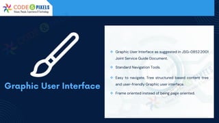 ❖ Graphic User Interface as suggested in JSG-0852:2001
Joint Service Guide Document.
❖ Standard Navigation Tools.
❖ Easy to navigate, Tree structured based content tree
and user-friendly Graphic user interface.
❖ Frame oriented instead of being page oriented.
 