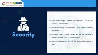 ❖ Role based Login Control and Dynamic User access
control (User, Admin).
❖ Database configured as per MIL -PRF 28001 Standards
document.
❖ Dynamic User Access control to reduce the risk of
unauthorized access to content data.
❖ Backup and Restore Module for protecting the loss of
data.
 