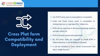❖ Our IETM Frame work is cross platform compatible.
❖ Code and Pixels Frame works is compatible for
multiple devices i.e. Lap tops, PCs, Tablets etc.
❖ IETM can be operated in Windows Operating systems
and also LINUX OS.
❖ IETM is Browser based web application.
❖ No 3rd party tools are required to install IETM in
Clients Machine, it can be played in Browser.
❖ It can be installed in Client server Environment and
also in single System.
 