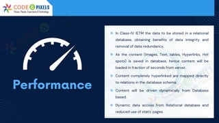 ❖ In Class-IV IETM the data to be stored in a relational
database, obtaining benefits of data integrity and
removal of data redundancy.
❖ As the content (Images, Text, tables, Hyperlinks, Hot
spots) is saved in database, hence content will be
loaded in fraction of seconds from server.
❖ Content completely hyperlinked are mapped directly
to relations in the database schema.
❖ Content will be driven dynamically from Database
based.
❖ Dynamic data access from Relational database and
reduced use of static pages.
 