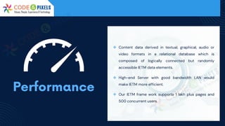 ❖ Content data derived in textual, graphical, audio or
video formats in a relational database which is
composed of logically connected but randomly
accessible IETM data elements.
❖ High-end Server with good bandwidth LAN would
make IETM more efficient.
❖ Our IETM frame work supports 1 lakh plus pages and
500 concurrent users.
 