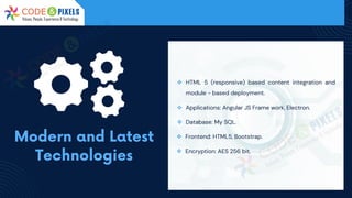 ❖ HTML 5 (responsive) based content integration and
module - based deployment.
❖ Applications: Angular JS Frame work, Electron.
❖ Database: My SQL.
❖ Frontend: HTML5, Bootstrap.
❖ Encryption: AES 256 bit.
 