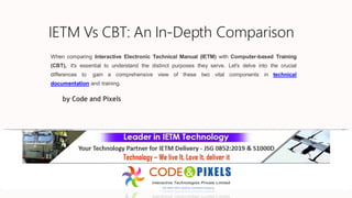 IETM Vs CBT: An In-Depth Comparison
When comparing Interactive Electronic Technical Manual (IETM) with Computer-based Training
(CBT), it's essential to understand the distinct purposes they serve. Let's delve into the crucial
differences to gain a comprehensive view of these two vital components in technical
documentation and training.
by Code and Pixels
 