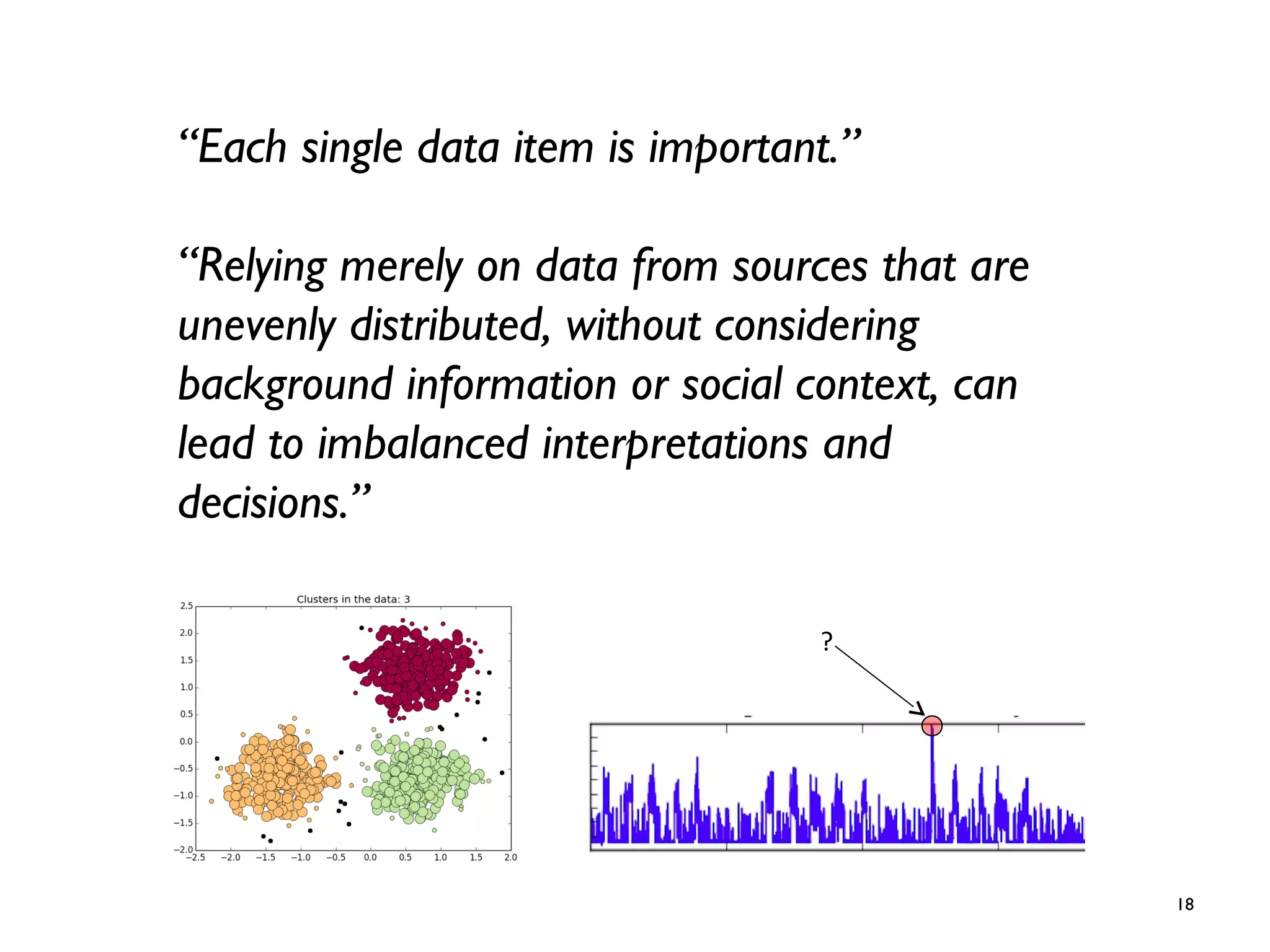 18
“Each single data item is important.”
“Relying merely on data from sources that are
unevenly distributed, without considering
background information or social context, can
lead to imbalanced interpretations and
decisions.”
?
 