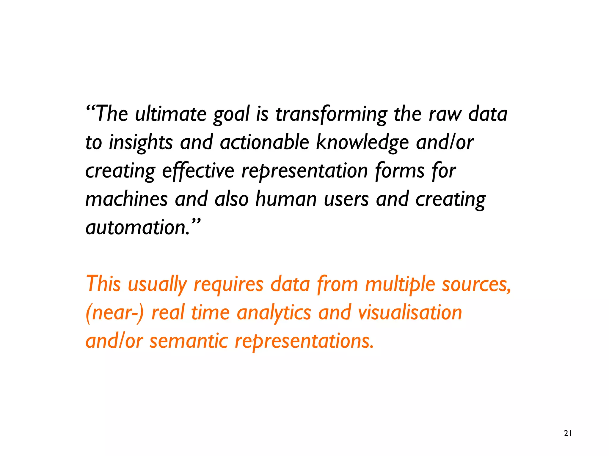 21
“The ultimate goal is transforming the raw data
to insights and actionable knowledge and/or
creating effective representation forms for
machines and also human users and creating
automation.”
This usually requires data from multiple sources,
(near-) real time analytics and visualisation
and/or semantic representations.
 