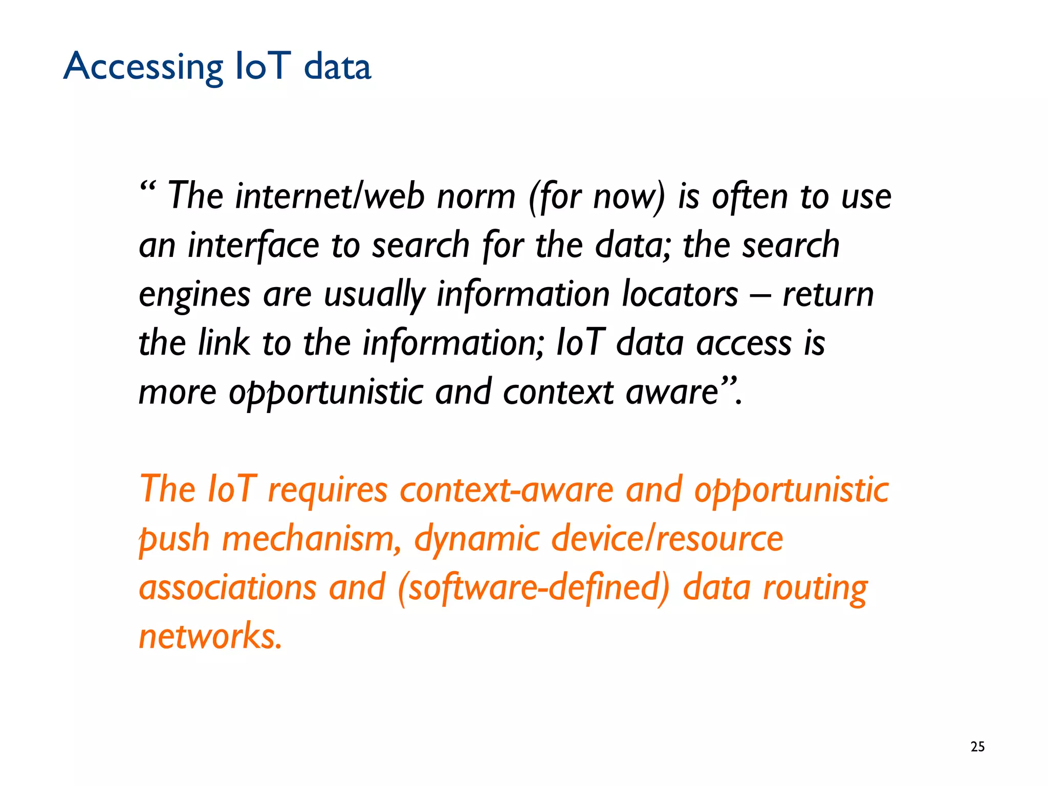 Accessing IoT data
25
“ The internet/web norm (for now) is often to use
an interface to search for the data; the search
engines are usually information locators – return
the link to the information; IoT data access is
more opportunistic and context aware”.
The IoT requires context-aware and opportunistic
push mechanism, dynamic device/resource
associations and (software-defined) data routing
networks.
 