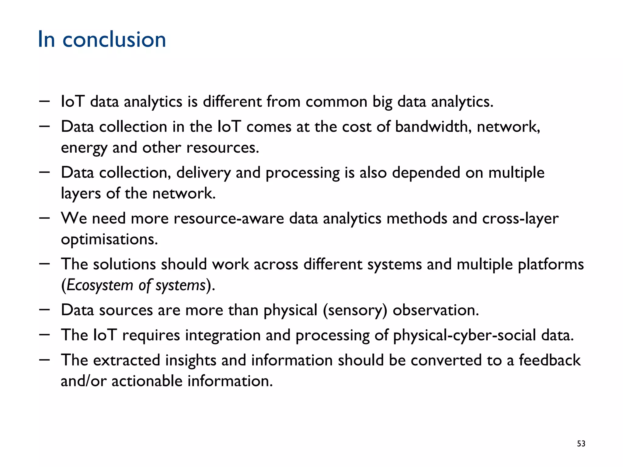 In conclusion
− IoT data analytics is different from common big data analytics.
− Data collection in the IoT comes at the cost of bandwidth, network,
energy and other resources.
− Data collection, delivery and processing is also depended on multiple
layers of the network.
− We need more resource-aware data analytics methods and cross-layer
optimisations.
− The solutions should work across different systems and multiple platforms
(Ecosystem of systems).
− Data sources are more than physical (sensory) observation.
− The IoT requires integration and processing of physical-cyber-social data.
− The extracted insights and information should be converted to a feedback
and/or actionable information.
53
 