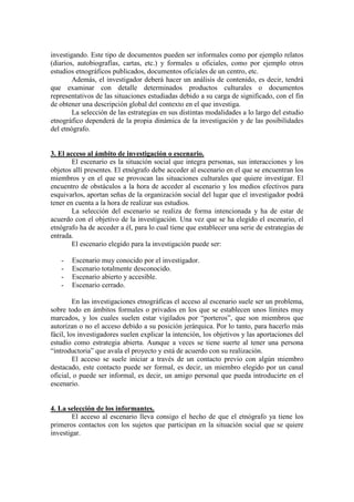 investigando. Este tipo de documentos pueden ser informales como por ejemplo relatos
(diarios, autobiografías, cartas, etc.) y formales u oficiales, como por ejemplo otros
estudios etnográficos publicados, documentos oficiales de un centro, etc.
Además, el investigador deberá hacer un análisis de contenido, es decir, tendrá
que examinar con detalle determinados productos culturales o documentos
representativos de las situaciones estudiadas debido a su carga de significado, con el fin
de obtener una descripción global del contexto en el que investiga.
La selección de las estrategias en sus distintas modalidades a lo largo del estudio
etnográfico dependerá de la propia dinámica de la investigación y de las posibilidades
del etnógrafo.
3. El acceso al ámbito de investigación o escenario.
El escenario es la situación social que integra personas, sus interacciones y los
objetos allí presentes. El etnógrafo debe acceder al escenario en el que se encuentran los
miembros y en el que se provocan las situaciones culturales que quiere investigar. El
encuentro de obstáculos a la hora de acceder al escenario y los medios efectivos para
esquivarlos, aportan señas de la organización social del lugar que el investigador podrá
tener en cuenta a la hora de realizar sus estudios.
La selección del escenario se realiza de forma intencionada y ha de estar de
acuerdo con el objetivo de la investigación. Una vez que se ha elegido el escenario, el
etnógrafo ha de acceder a él, para lo cual tiene que establecer una serie de estrategias de
entrada.
El escenario elegido para la investigación puede ser:
- Escenario muy conocido por el investigador.
- Escenario totalmente desconocido.
- Escenario abierto y accesible.
- Escenario cerrado.
En las investigaciones etnográficas el acceso al escenario suele ser un problema,
sobre todo en ámbitos formales o privados en los que se establecen unos límites muy
marcados, y los cuales suelen estar vigilados por “porteros”, que son miembros que
autorizan o no el acceso debido a su posición jerárquica. Por lo tanto, para hacerlo más
fácil, los investigadores suelen explicar la intención, los objetivos y las aportaciones del
estudio como estrategia abierta. Aunque a veces se tiene suerte al tener una persona
“introductoria” que avala el proyecto y está de acuerdo con su realización.
El acceso se suele iniciar a través de un contacto previo con algún miembro
destacado, este contacto puede ser formal, es decir, un miembro elegido por un canal
oficial, o puede ser informal, es decir, un amigo personal que pueda introducirte en el
escenario.
4. La selección de los informantes.
El acceso al escenario lleva consigo el hecho de que el etnógrafo ya tiene los
primeros contactos con los sujetos que participan en la situación social que se quiere
investigar.
 