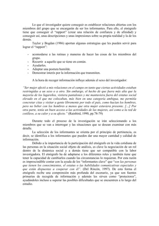Lo que el investigador quiere conseguir es establecer relaciones abiertas con los
miembros del grupo que se encargarán de ser los informantes. Para ello, el etnógrafo
tiene que conseguir el “rapport” (crear una relación de confianza y de afinidad) y
conseguir así, unas descripciones y unas impresiones sobre su propia realidad y la de los
demás.
Taylor y Bogdan (1986) aportan algunas estrategias que les pueden servir para
lograr el “rapport”:
- acomodarse a las rutinas y maneras de hacer las cosas de los miembros del
grupo.
- Recurrir a aquello que se tiene en común.
- Ayudarles.
- Adoptar una postura humilde.
- Demostrar interés por la información que transmiten.
A la hora de recoger información influye además el sexo del investigador:
“Ser mujer afectó a mis relaciones en el campo en tanto que ciertas actividades estaban
restringidas a un sexo o a otro. Sin embargo, el hecho de que fuera más alta que la
mayoría de los lugareños, vistiera pantalones y me mantuviera fuera del estatus social
elevado en el que me colocaban, más bien en una categoría ambigua, me permitía
concretar citas y visitar a gente libremente por todo el país, como hacían los hombres,
pero no beber con los hombres a menos que otra mujer estuviera presente. […] Por
otra parte, tenía un buen acceso a las actividades de las mujeres, así como a la red de
cotilleos, a su calor y a su afecto.” (Rainbird, 1990, pp.78-79)
Durante todo el proceso de la investigación se irán seleccionando a los
miembros que se van a interrogar y las situaciones que se desean examinar con más
detalle.
La selección de los informantes se orienta por el principio de pertinencia, es
decir, se identifica a los informantes que pueden dar una mayor cantidad y calidad de
información.
Debido a la importancia de la participación del etnógrafo en la vida cotidiana de
las personas en la situación social objeto de análisis, es clave la negociación de un rol
dentro de la dinámica social y a demás tiene que ser compatible con la labor
investigadora. El etnógrafo ha de adaptarse a los diferentes roles y también tiene que
tener la capacidad de cambiarlos cuando las circunstancias lo requieran. Por esta razón
es imprescindible contar con la ayuda de los “informantes clave” que “son las personas
que tienen los conocimientos, el estatus o las habilidades comunicativas especiales y
que están dispuestas a cooperar con él”. (Del Rincón, 1997). De esta forma el
etnógrafo recibe una comprensión más profunda del escenario, ya que son fuentes
primarias de recogida de información y además les sirven como “protectores”,
ayudándoles incluso a superar las posibles dificultades que se encuentren a lo largo del
estudio.
 