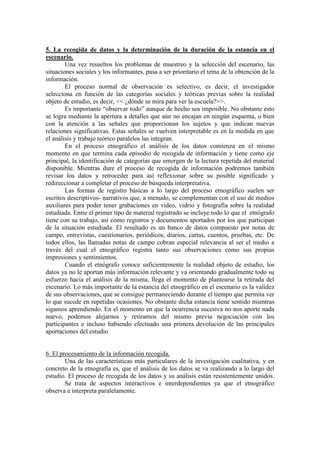 5. La recogida de datos y la determinación de la duración de la estancia en el
escenario.
Una vez resueltos los problemas de muestreo y la selección del escenario, las
situaciones sociales y los informantes, pasa a ser prioritario el tema de la obtención de la
información.
El proceso normal de observación es selectivo, es decir, el investigador
selecciona en función de las categorías sociales y teóricas previas sobre la realidad
objeto de estudio, es decir, << ¿dónde se mira para ver la escuela?>>.
Es importante “observar todo” aunque de hecho sea imposible. No obstante esto
se logra mediante la apertura a detalles que aún no encajan en ningún esquema, o bien
con la atención a las señales que proporcionan los sujetos y que indican nuevas
relaciones significativas. Estas señales se vuelven interpretable es en la medida en que
el análisis y trabajo teórico paralelos las integran.
En el proceso etnográfico el análisis de los datos comienza en el mismo
momento en que termina cada episodio de recogida de información y tiene como eje
principal, la identificación de categorías que emergen de la lectura repetida del material
disponible. Mientras dure el proceso de recogida de información podremos también
revisar los datos y retroceder para así reflexionar sobre su posible significado y
redireccionar a completar el proceso de búsqueda interpretativa.
Las formas de registro básicas a lo largo del proceso etnográfico suelen ser
escritos descriptivos- narrativos que, a menudo, se complementan con el uso de medios
auxiliares para poder tener grabaciones en video, vidrio y fotografía sobre la realidad
estudiada. Entre el primer tipo de material registrado se incluye todo lo que el etnógrafo
tiene con su trabajo, así como registros y documentos aportados por los que participan
de la situación estudiada. El resultado es un banco de datos compuesto por notas de
campo, entrevistas, cuestionarios, periódicos, diarios, cartas, cuentos, pruebas, etc. De
todos ellos, las llamadas notas de campo cobran especial relevancia al ser el medio a
través del cual el etnográfico registra tanto sus observaciones como sus propias
impresiones y sentimientos.
Cuando el etnógrafo conoce suficientemente la realidad objeto de estudio, los
datos ya no le aportan más información relevante y va orientando gradualmente todo su
esfuerzo hacia el análisis de la misma, llega el momento de plantearse la retirada del
escenario. Lo más importante de la estancia del etnográfico en el escenario es la validez
de sus observaciones, que se consigue permaneciendo durante el tiempo que permita ver
lo que sucede en repetidas ocasiones. No obstante dicha estancia tiene sentido mientras
sigamos aprendiendo. En el momento en que la ocurrencia sucesiva no nos aporte nada
nuevo, podemos alejarnos y retirarnos del mismo previa negociación con los
participantes e incluso habiendo efectuado una primera devolución de las principales
aportaciones del estudio
6. El procesamiento de la información recogida.
Una de las características más particulares de la investigación cualitativa, y en
concreto de la etnografía es, que el análisis de los datos se va realizando a lo largo del
estudio. El proceso de recogida de los datos y su análisis están resistentemente unidos.
Se trata de aspectos interactivos e interdependientes ya que el etnográfico
observa e interpreta paralelamente.
 