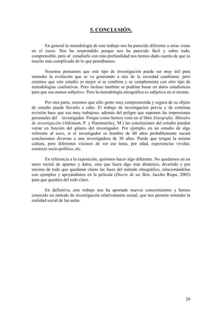 20
5. CONCLUSIÓN.
En general la metodología de este trabajo nos ha parecido diferente a otras vistas
en el curso. Nos ha sorprendido porque nos ha parecido fácil y sobre todo,
comprensible, pero al estudiarlo con más profundidad nos hemos dado cuenta de que es
mucho más complicado de lo que pensábamos.
Nosotras pensamos que este tipo de investigación puede ser muy útil para
entender la evolución que se va generando a raíz de la sociedad cambiante, pero
creemos que este estudio es mejor si se combina y se complementa con otro tipo de
metodologías cualitativas. Pero incluso también se podrían basar en datos estadísticos
para que sea menos subjetivo. Pero la metodología etnográfica es subjetiva en sí misma.
Por otra parte, creemos que sólo gente muy comprometida y segura de su objeto
de estudio puede llevarlo a cabo. El trabajo de investigación previa y de continua
revisión hace que sea muy trabajoso, además del peligro que suponen las impresiones
personales del investigador. Porque como hemos visto en el libro Etnografía. Métodos
de investigación (Atkinson, P. y Hammersley, M.) las conclusiones del estudio pueden
variar en función del género del investigador. Por ejemplo, en un estudio de algo
referente al sexo, si el investigador es hombre de 60 años probablemente sacará
conclusiones diversas a una investigadora de 30 años. Puede que tengan la misma
cultura, pero diferentes visiones de ver ese tema, por edad, experiencias vividas,
contexto socio-político, etc.
En referencia a la exposición, quisimos hacer algo diferente. No quedarnos en un
mero recital de apuntes y datos, sino que fuera algo más dinámico, divertido y por
encima de todo que quedaran claras las fases del método etnográfico, relacionándolas
con ejemplos y apoyándonos en la película (Diario de un Skin, Jacobo Rispa, 2005)
para que quedara del todo claro.
En definitiva, este trabajo nos ha aportado nuevos conocimientos y hemos
conocido un método de investigación relativamente actual, que nos permite entender la
realidad social de las aulas.
 