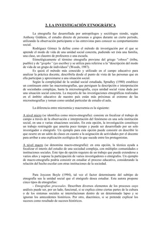 2. LA INVESTIGACIÓN ETNOGRÁFICA
La etnografía fue desarrollada por antropólogos y sociólogos siendo, según
Anthony Giddens, el estudio directo de personas o grupos durante un cierto período,
utilizando la observación participante o las entrevistas para conocer su comportamiento
social.
Rodríguez Gómez la define como el método de investigación por el que se
aprende el modo de vida de una unidad social concreta, pudiendo ser ésta una familia,
una clase, un claustro de profesores o una escuela.
Etimológicamente el término etnografía proviene del griego “ethnos” (tribu,
pueblo) y de “grapho” (yo escribo) y se utiliza para referirse a la “descripción del modo
de vida de un grupo de individuos” (Woods, 1987).
Es quizá el método más conocido y utilizado en el campo educativo para
analizar la práctica docente, describirla desde el punto de vista de las personas que en
ella participan y aproximarse a una situación social.
Según la complejidad de la unidad social estudiada, Spradley (1980) establece
un continuum entre las macroetnografías, que persiguen la descripción e interpretación
de sociedades complejas, hasta la microetnografía, cuya unidad social viene dada por
una situación social concreta. La mayoría de las investigaciones etnográficas realizadas
en el ámbito educativo de nuestro país están más próximas al extremo de las
microetnografías y toman como unidad particular de estudio el aula.
La diferencia entre microetnia y macroetnia es la siguiente:
A nivel micro (se identifica como micro-etnografía): consiste en focalizar el trabajo de
campo a través de la observación e interpretación del fenómeno en una sola institución
social, en una o varias situaciones sociales. En esta opción, la investigación constituye
un trabajo restringido que amerita poco tiempo y puede ser desarrollado por un solo
investigador o etnógrafo. Un ejemplo para esta opción puede consistir en describir lo
que ocurre en un salón de clases en cuanto a la asignación de actividades por el docente
para arribar a una explicación ecológica de lo que sucede entre los protagonistas.
A nivel macro (se denomina macro-etnografía): en esta opción, la técnica ayuda a
focalizar el interés del estudio de una sociedad compleja, con múltiples comunidades e
instituciones sociales. Este tipo de opción requiere de un trabajo que puede extenderse a
varios años y supone la participación de varios investigadores o etnógrafos. Un ejemplo
de macro-etnografía podría consistir en estudiar el proceso educativo, considerando la
relación del hecho escolar con otras instituciones de la sociedad.
Para Joyceen Boyle (1994), tal vez el factor determinante del subtipo de
etnografía sea la unidad social que el etnógrafo desea estudiar. Esta autora propone
cinco tipos de etnografías:
- Etnografías procesales. Describen diversos elementos de los procesos cuyo
análisis puede ser, por un lado, funcional, si se explica cómo ciertas partes de la cultura
o de los sistemas sociales se interrelacionan dentro de un determinado lapso y se
ignoran los antecedentes históricos. Por otro, diacrónico, si se pretende explicar los
sucesos como resultado de sucesos históricos.
 