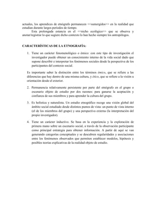 actuales, los aprendices de etnógrafo permanecen <<sumergidos>> en la realidad que
estudian durante largos periodos de tiempo.
Esta prolongada estancia en el <<nicho ecológico>> que se observa y
anotar/registrar lo que sugiere dicho contexto lo han hecho siempre los antropólogos.
CARACTERÍSTICAS DE LA ETNOGRAFÍA:
1. Tiene un carácter fenomenológico o émico: con este tipo de investigación el
investigador puede obtener un conocimiento interno de la vida social dado que
supone describir e interpretar los fenómenos sociales desde la perspectiva de los
participantes del contexto social.
Es importante saber la distinción entre los términos émico, que se refiere a las
diferencias que hay dentro de una misma cultura, y ético, que se refiere a la visión u
orientación desde el exterior.
2. Permanencia relativamente persistente por parte del etnógrafo en el grupo o
escenario objeto de estudio por dos razones: para ganarse la aceptación y
confianza de sus miembros y para aprender la cultura del grupo.
3. Es holística y naturalista. Un estudio etnográfico recoge una visión global del
ámbito social estudiado desde distintos puntos de vista: un punto de vista interno
(el de los miembros del grupo) y una perspectiva externa (la interpretación del
propio investigador).
4. Tiene un carácter inductivo. Se basa en la experiencia y la exploración de
primera mano sobre un escenario social, a través de la observación participante
como principal estrategia para obtener información. A partir de aquí se van
generando categorías conceptuales y se descubren regularidades y asociaciones
entre los fenómenos observados que permiten establecer modelos, hipótesis y
posibles teorías explicativas de la realidad objeto de estudio.
 