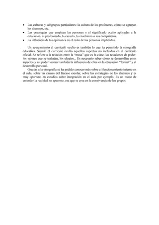 • Las culturas y subgrupos particulares: la cultura de los profesores, cómo se agrupan
los alumnos, etc.
• Las estrategias que emplean las personas y el significado oculto aplicadas a la
educación, al profesorado, la escuela, la enseñanza o sus compañeros.
• La influencia de las opiniones en el resto de las personas implicadas.
Un acercamiento al currículo oculto es también lo que ha permitido la etnografía
educativa. Siendo el currículo oculto aquellos aspectos no incluidos en el currículo
oficial. Se refiere a la relación entre la “masa” que es la clase, las relaciones de poder,
los valores que se trabajan, los elogios... Es necesario saber cómo se desarrollan estos
aspectos y así poder valorar también la influencia de ellos en la educación “formal” y el
desarrollo personal.
Gracias a la etnografía se ha podido conocer más sobre el funcionamiento interno en
el aula, sobre las causas del fracaso escolar, sobre las estrategias de los alumnos y es
muy oportuno en estudios sobre integración en el aula por ejemplo. Es un modo de
entender la realidad no aparente, esa que se crea en la convivencia de los grupos.
 