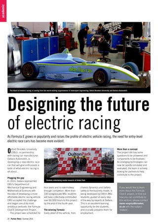 20 Partner News | Summer 2016
academic
Oxford Brookes University
(OBU), in partnership
with racing car manufacturer
Dallara Automobili, is
developing a new electric race
car that will give enthusiasts a
taste of what electric racing is
all about.
Plugging the gap
In 2014, Dallara approached
OBU’s Department of
Mechanical Engineering and
Mathematical Sciences with
the idea of developing a more
affordable electric racing vehicle.
OBU accepted the challenge
and began one of its most
ambitious ventures: the Formula
Club-E Development Project.
The project was scheduled for
The future of electric racing is coming from two world-leading organisations in motorsport engineering: Oxford Brookes University and Dallara Automobili.
As Formula E grows in popularity and raises the profile of electric vehicle racing, the need for entry-level
electric race cars has become more evident.
If you would like to learn
more about the Formula
Club-E project, or find out
how you can contribute to
this venture, please contact
mems-enquiry@brookes.
ac.uk with the subject
‘Dallara’.
Designing the future
of electric racing
four years and is now midway
through completion. More than
100 postgraduate MSc students
will have collectively contributed
over 60,000 hours to this project
by the end of the fourth year.
The winning Formula
Every detail of the vehicle, from
chassis dynamics and battery
safety to the business model, is
being developed by OBU’s MSc
students; guided at every step
of the way by experts at Dallara.
This is an excellent learning
opportunity for the students,
and crucially prepares them for
employment.
More than a concept
The project still has some
questions to be answered and
components to be finalised.
As emerging technologies can
now be rapidly simulated and
evaluated, the team is actively
looking for partners to help
contribute to the project.
Students undertaking market research at Oulton Park.
 