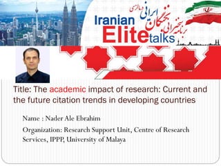 Name : Nader Ale Ebrahim
Organization: Research Support Unit, Centre of Research
Services, IPPP, University of Malaya
Title: The academic impact of research: Current and
the future citation trends in developing countries
 