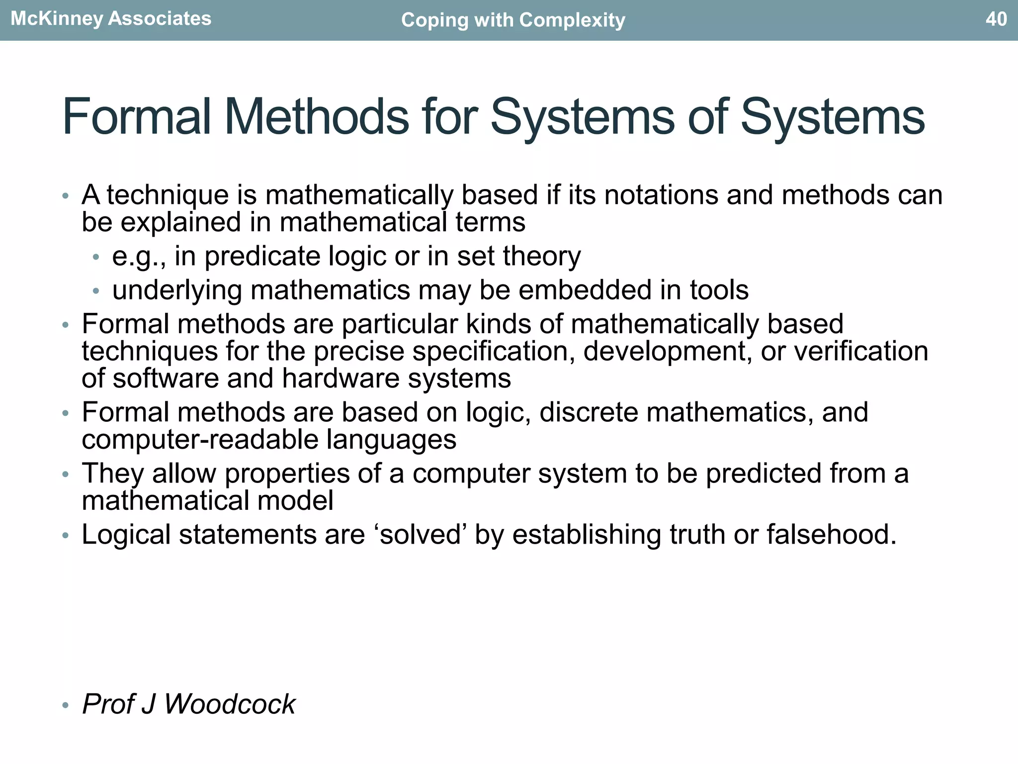 Methods for systems robustnessComputer simulationevaluate options without risk to the real systemsaccepting that for very complex systems there is no model which will be simpler than the Systems of Systems itselfMonitoring of the systems of systemsusing the real systems of systems instrumented to monitor for behavioursvery representativemay be risky using the real systemSimplified modelsattempt to reduce the complex behaviour to a more simplified abstract model for the specific area of intereste.g. in Physics, the truly complex world of gas dynamics has been reduced to the laws of Thermodynamics, by taking a very high-level statistical view of the ‘average’ behaviour of molecules.38