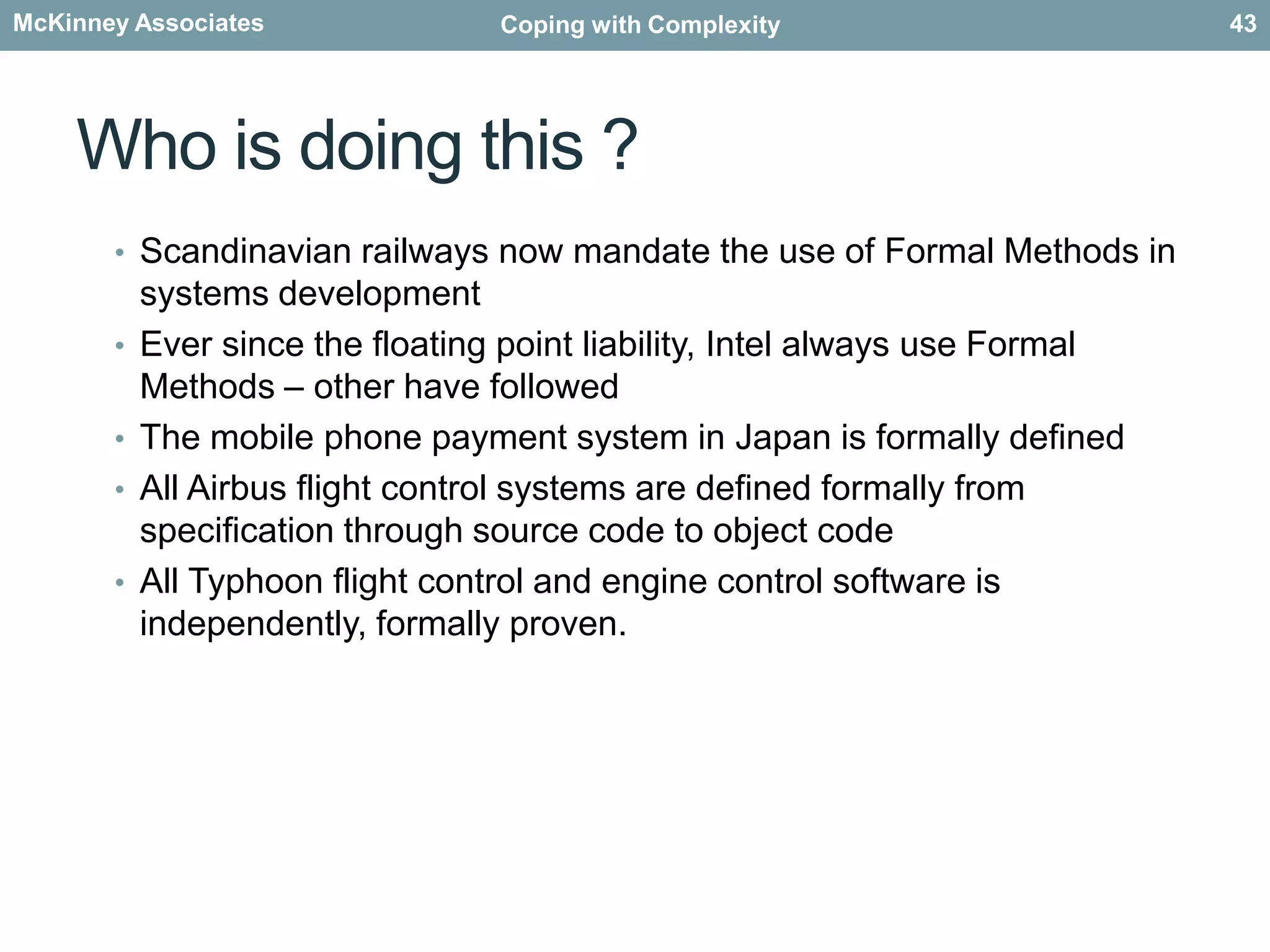 Why bother…?"Traditional software development methods rely on human inspection and testing for validation and verification. Formal methods also use testing, but they employ notations and languages that are amenable to rigorous analysis, and they exploit mechanical tools for reasoning about the properties of requirements, specifications, designs and code. Practitioners have been sceptical about the practicality of formal methods. Increasingly, however, there is evidence that formal methods can yield systems of very high dependability in a cost-effective manner, ….”[Ref. Software for Dependable Systems: Sufficient Evidence? Daniel Jackson, Martyn Thomas, and Lynette I. Millett, Editors, Committee on Certifiably Dependable Software Systems, National Research Council, 2007]41