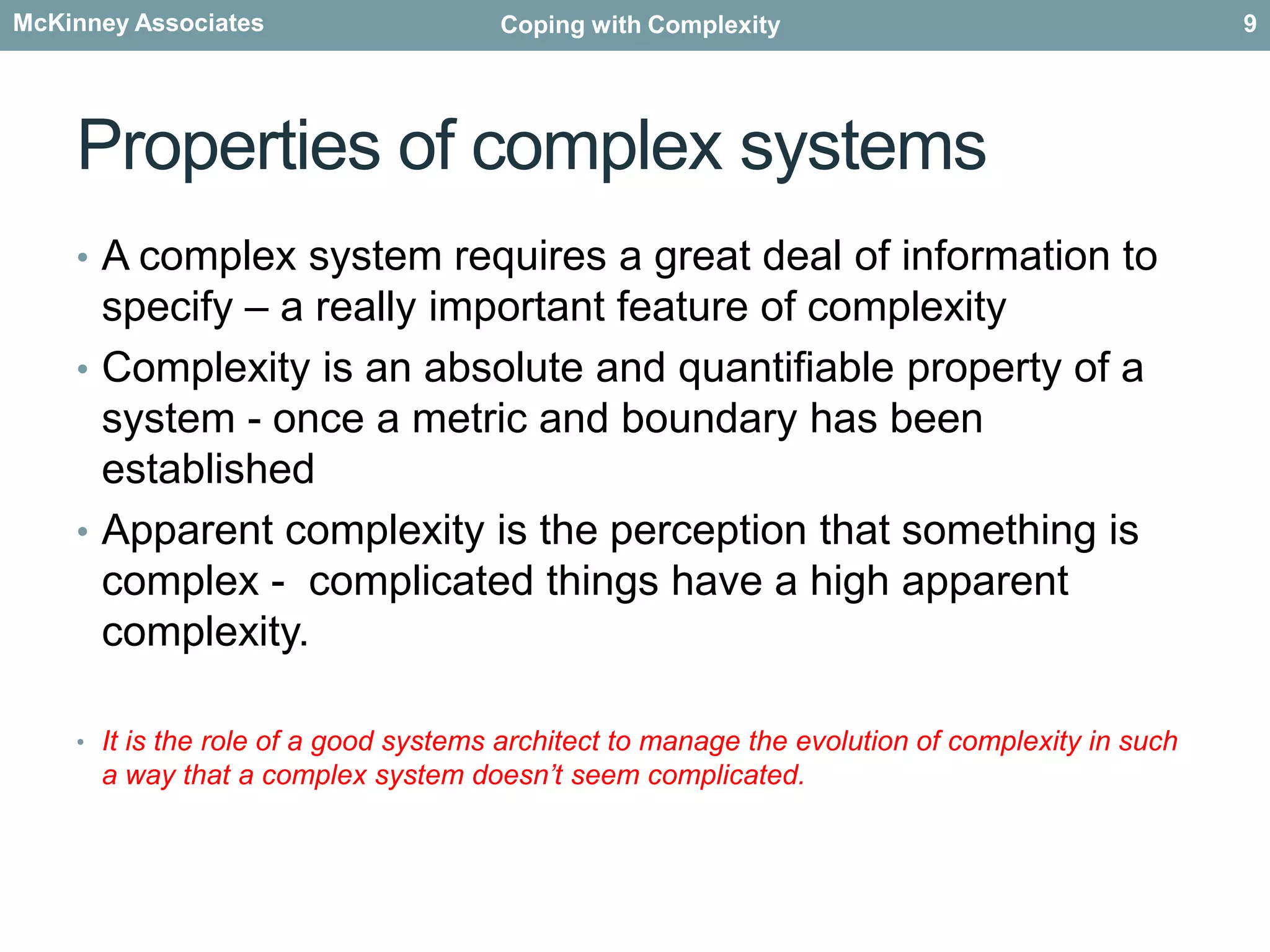 Properties of complex systemsA complex system requires a great deal of information to specify – a really important feature of complexityComplexity is an absolute and quantifiable property of a system - once a metric and boundary has been establishedApparent complexity is the perception that something is complex -  complicated things have a high apparent complexity.It is the role of a good systems architect to manage the evolution of complexity in such a way that a complex system doesn’t seem complicated. 9