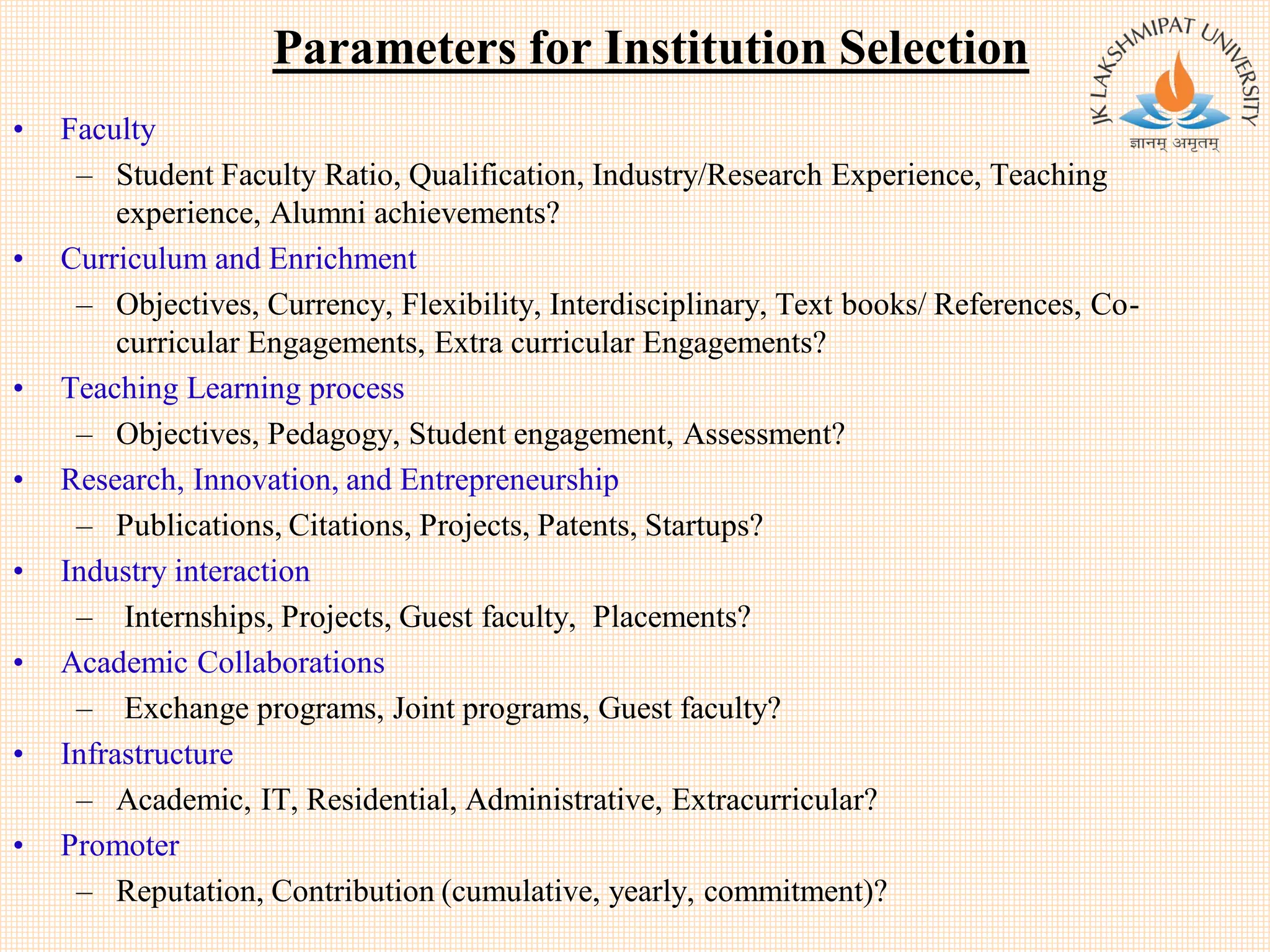 Parameters for Institution Selection
• Faculty
– Student Faculty Ratio, Qualification, Industry/Research Experience, Teaching
experience, Alumni achievements?
• Curriculum and Enrichment
– Objectives, Currency, Flexibility, Interdisciplinary, Text books/ References, Co-
curricular Engagements, Extra curricular Engagements?
• Teaching Learning process
– Objectives, Pedagogy, Student engagement, Assessment?
• Research, Innovation, and Entrepreneurship
– Publications, Citations, Projects, Patents, Startups?
• Industry interaction
– Internships, Projects, Guest faculty, Placements?
• Academic Collaborations
– Exchange programs, Joint programs, Guest faculty?
• Infrastructure
– Academic, IT, Residential, Administrative, Extracurricular?
• Promoter
– Reputation, Contribution (cumulative, yearly, commitment)?
 