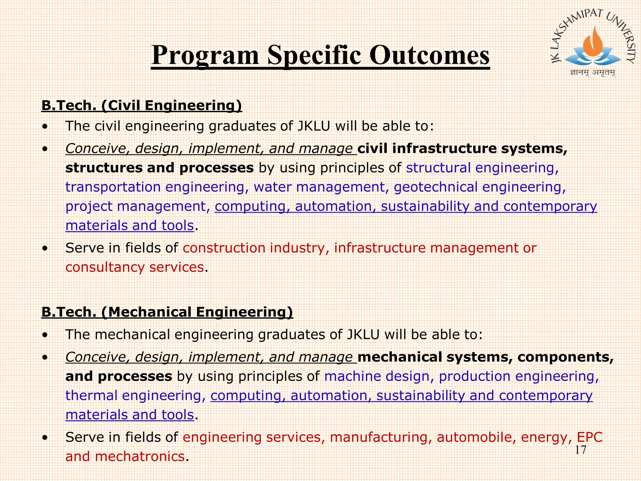 Program Specific Outcomes
B.Tech. (Civil Engineering)
• The civil engineering graduates of JKLU will be able to:
• Conceive, design, implement, and manage civil infrastructure systems,
structures and processes by using principles of structural engineering,
transportation engineering, water management, geotechnical engineering,
project management, computing, automation, sustainability and contemporary
materials and tools.
• Serve in fields of construction industry, infrastructure management or
consultancy services.
B.Tech. (Mechanical Engineering)
• The mechanical engineering graduates of JKLU will be able to:
• Conceive, design, implement, and manage mechanical systems, components,
and processes by using principles of machine design, production engineering,
thermal engineering, computing, automation, sustainability and contemporary
materials and tools.
• Serve in fields of engineering services, manufacturing, automobile, energy, EPC
and mechatronics.
17
 