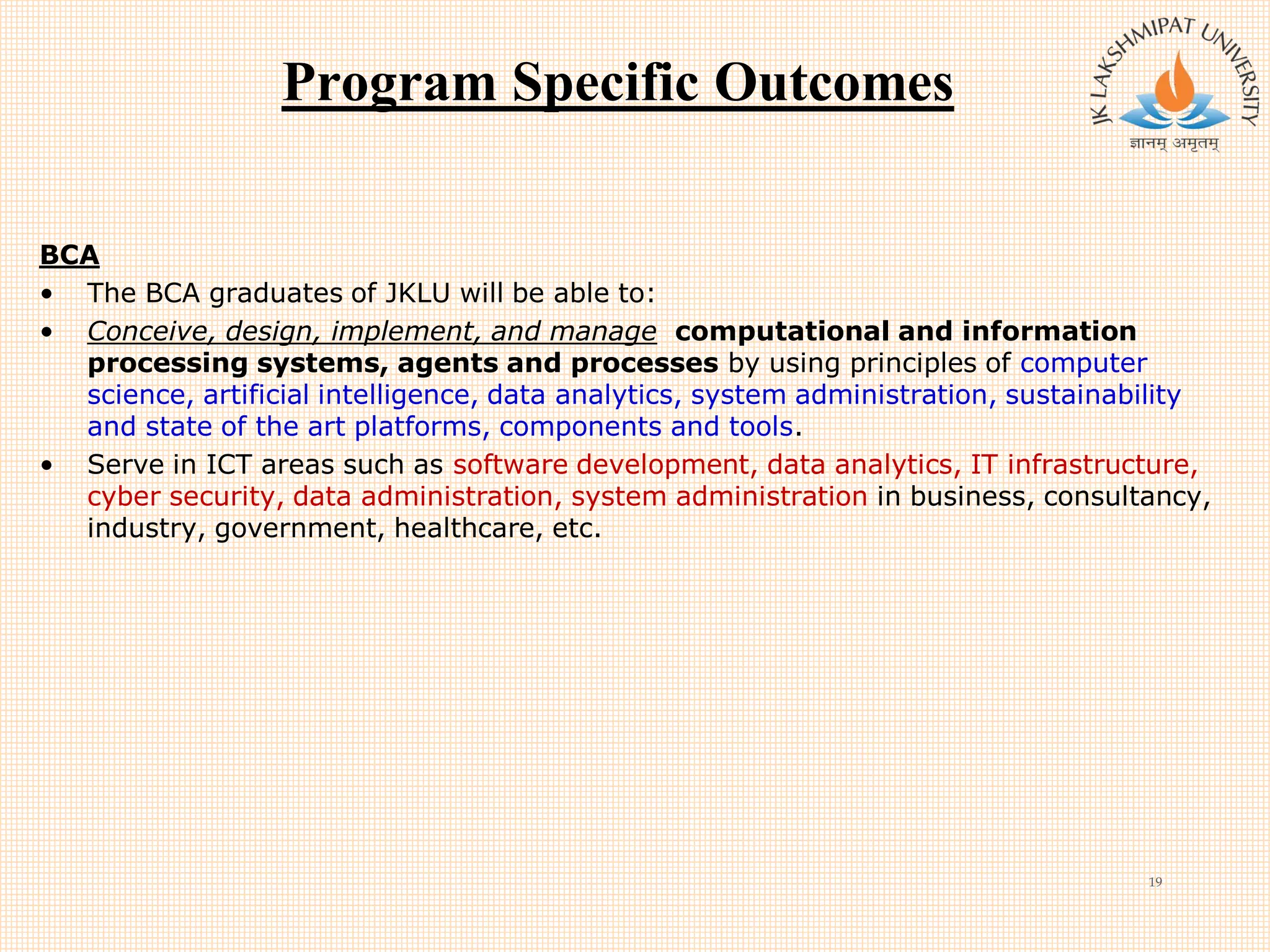 Program Specific Outcomes
BCA
• The BCA graduates of JKLU will be able to:
• Conceive, design, implement, and manage computational and information
processing systems, agents and processes by using principles of computer
science, artificial intelligence, data analytics, system administration, sustainability
and state of the art platforms, components and tools.
• Serve in ICT areas such as software development, data analytics, IT infrastructure,
cyber security, data administration, system administration in business, consultancy,
industry, government, healthcare, etc.
19
 