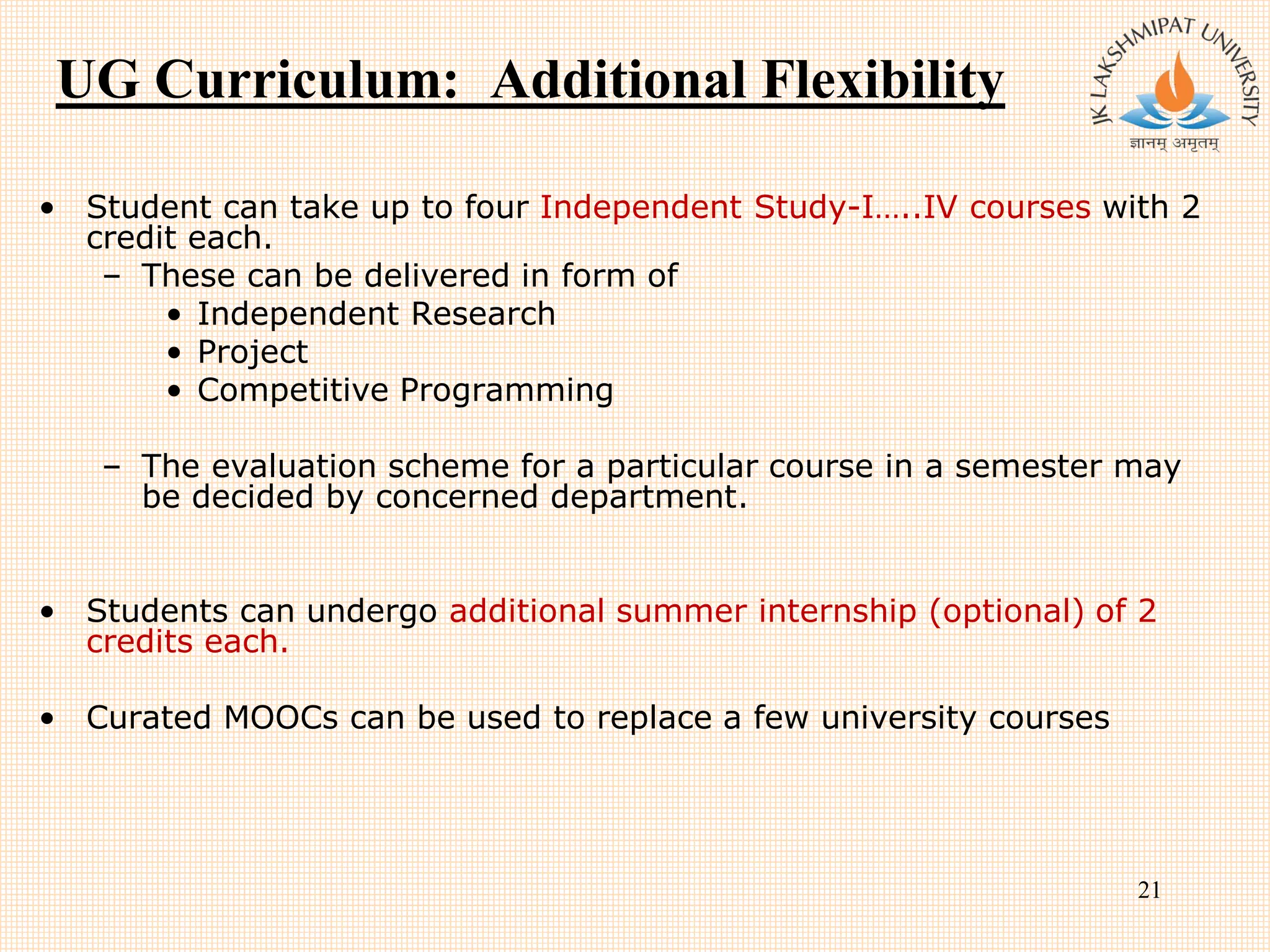 UG Curriculum: Additional Flexibility
• Student can take up to four Independent Study-I…..IV courses with 2
credit each.
– These can be delivered in form of
• Independent Research
• Project
• Competitive Programming
– The evaluation scheme for a particular course in a semester may
be decided by concerned department.
• Students can undergo additional summer internship (optional) of 2
credits each.
• Curated MOOCs can be used to replace a few university courses
21
 