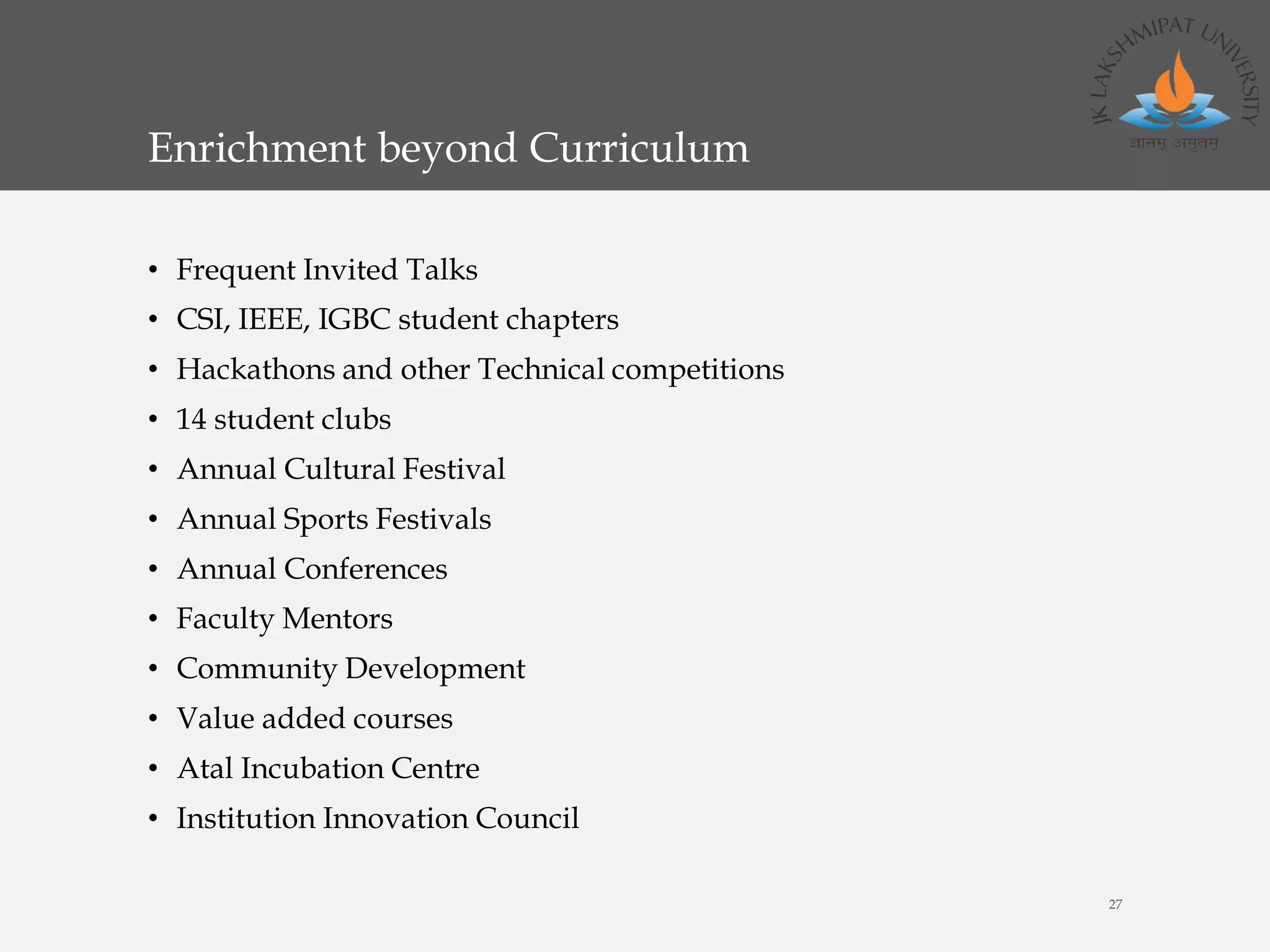 Enrichment beyond Curriculum
• Frequent Invited Talks
• CSI, IEEE, IGBC student chapters
• Hackathons and other Technical competitions
• 14 student clubs
• Annual Cultural Festival
• Annual Sports Festivals
• Annual Conferences
• Faculty Mentors
• Community Development
• Value added courses
• Atal Incubation Centre
• Institution Innovation Council
27
 