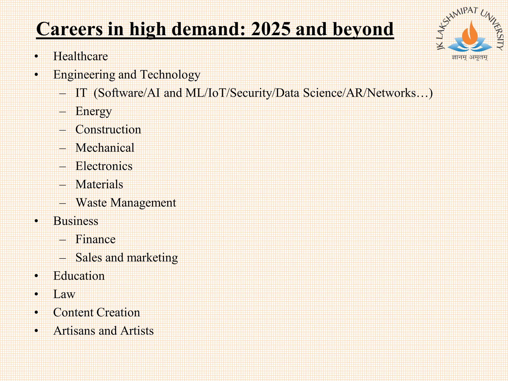 Careers in high demand: 2025 and beyond
• Healthcare
• Engineering and Technology
– IT (Software/AI and ML/IoT/Security/Data Science/AR/Networks…)
– Energy
– Construction
– Mechanical
– Electronics
– Materials
– Waste Management
• Business
– Finance
– Sales and marketing
• Education
• Law
• Content Creation
• Artisans and Artists
 
