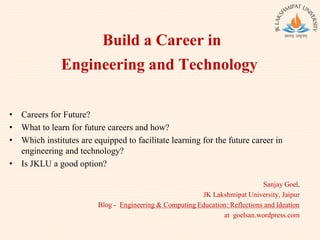 Build a Career in
Engineering and Technology
Sanjay Goel,
JK Lakshmipat University, Jaipur
Blog - Engineering & Computing Education: Reflections and Ideation
at goelsan.wordpress.com
• Careers for Future?
• What to learn for future careers and how?
• Which institutes are equipped to facilitate learning for the future career in
engineering and technology?
• Is JKLU a good option?
 
