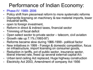Performance of Indian Economy: Phase-IV: 1989- 2006 Policy shift from piecemeal reform to more systematic reforms Dismantle licensing on machinery & raw material imports, lower industrial tariffs,  open to foreign investment,  Reform in direct & indirect taxes, financial sector Trimming of fiscal deficit Open select sector to private sector – telecom, civil aviation Growth rate up 7.1% (1993-97) Reforms became slow during 1996-1999 - political factor  New initiatives in 1999 - Foreign & domestic competition, focus on infrastructure, import licensing on consumer goods,  Reduction in tariffs, pvt of public sector, insurance sector, liberal interest rate, freed up several external capital A/c Urban land ceiling Act replaced, Huge highway construction Electricity Act 2003, Amendment of company Act 1956 