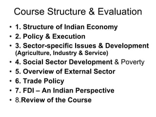 Course Structure & Evaluation 1. Structure of Indian Economy   2. Policy & Execution   3. Sector-specific Issues & Development   (Agriculture, Industry & Service) 4. Social Sector Development  & Poverty 5. Overview of External Sector   6. Trade Policy   7. FDI – An Indian Perspective   8. Review of the Course 