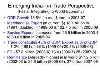 Emerging India– in Trade Perspective (Faster Integrating to World Economy)   GDP Growth  13.8% (in real $ terms) 2003-07 Merchandise Export  (in current $) 18.1 billion in (1991) doubled in 1999-00 & 102.7 billion in 2005-06 Service Exports  increased from 26.9 billion in 2003-4 to 60.6 billion In 2005-06 Trade constitutes 43% of GDP:   Export as % of GDP  – 7.2% (1991), 11.6% (1999-00) 20.5% (2005-06) FDI - $7.8 billion (2005-6) 16.4 (2006-7) 25 (2007-8) Remittance  (Abroad)– highest in in world $17.2 billon (2002-03 to 24.6 billion (2005-06), 27 billion 2007-08 