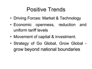 Positive Trends Driving Forces: Market & Technology Economic openness, reduction and uniform tariff levels  Movement of capital & investment. Strategy of Go Global, Grow Global -  grow beyond national boundaries  