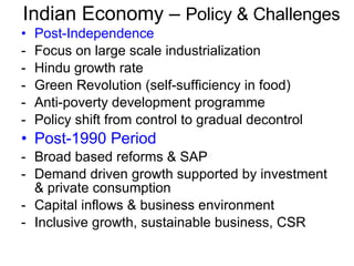 Indian Economy –  Policy & Challenges Post-Independence Focus on large scale industrialization Hindu growth rate Green Revolution (self-sufficiency in food) Anti-poverty development programme Policy shift from control to gradual decontrol Post-1990 Period Broad based reforms & SAP Demand driven growth supported by investment & private consumption Capital inflows & business environment Inclusive growth, sustainable business, CSR 