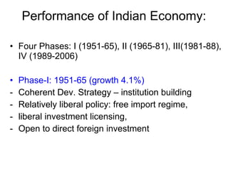 Performance of Indian Economy: Four Phases: I (1951-65), II (1965-81), III(1981-88), IV (1989-2006) Phase-I: 1951-65 (growth 4.1%) Coherent Dev. Strategy – institution building Relatively liberal policy: free import regime,  liberal investment licensing,  Open to direct foreign investment  