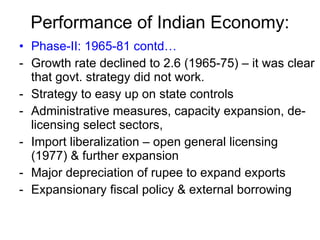 Performance of Indian Economy: Phase-II: 1965-81 contd… Growth rate declined to 2.6 (1965-75) – it was clear that govt. strategy did not work. Strategy to easy up on state controls  Administrative measures, capacity expansion, de-licensing select sectors,  Import liberalization – open general licensing (1977) & further expansion Major depreciation of rupee to expand exports Expansionary fiscal policy & external borrowing 