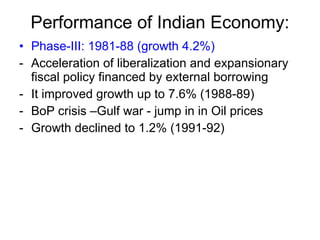 Performance of Indian Economy: Phase-III: 1981-88 (growth 4.2%) Acceleration of liberalization and expansionary fiscal policy financed by external borrowing It improved growth up to 7.6% (1988-89) BoP crisis –Gulf war - jump in in Oil prices  Growth declined to 1.2% (1991-92) 