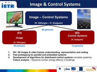 (E5)
Image
(O. Déforges)
Image – Control Systems
(O. Déforges – H. Guéguen)
(E6)
Control Systems
(H. Guéguen)
1. 2D / 3D images & video frames understanding, representation and coding
2. Fast prototyping for parallel and embedded systems
3. Development of algorithms for distributed control systems (complex systems),
Failure analysis – Glycemia control, energy effiency in buildings
Image & Control Systems
49 persons
36 persons 13 persons
 