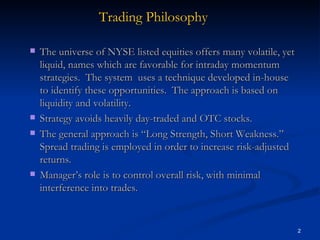 The universe of NYSE listed equities offers many volatile, yet liquid, names which are favorable for intraday momentum strategies.  The system  uses a technique developed in-house to identify these opportunities.  The approach is based on liquidity and volatility. Strategy avoids heavily day-traded and OTC stocks.  The general approach is “Long Strength, Short Weakness.”  Spread trading is employed in order to increase risk-adjusted returns. Manager’s role is to control overall risk, with minimal interference into trades. Trading Philosophy 